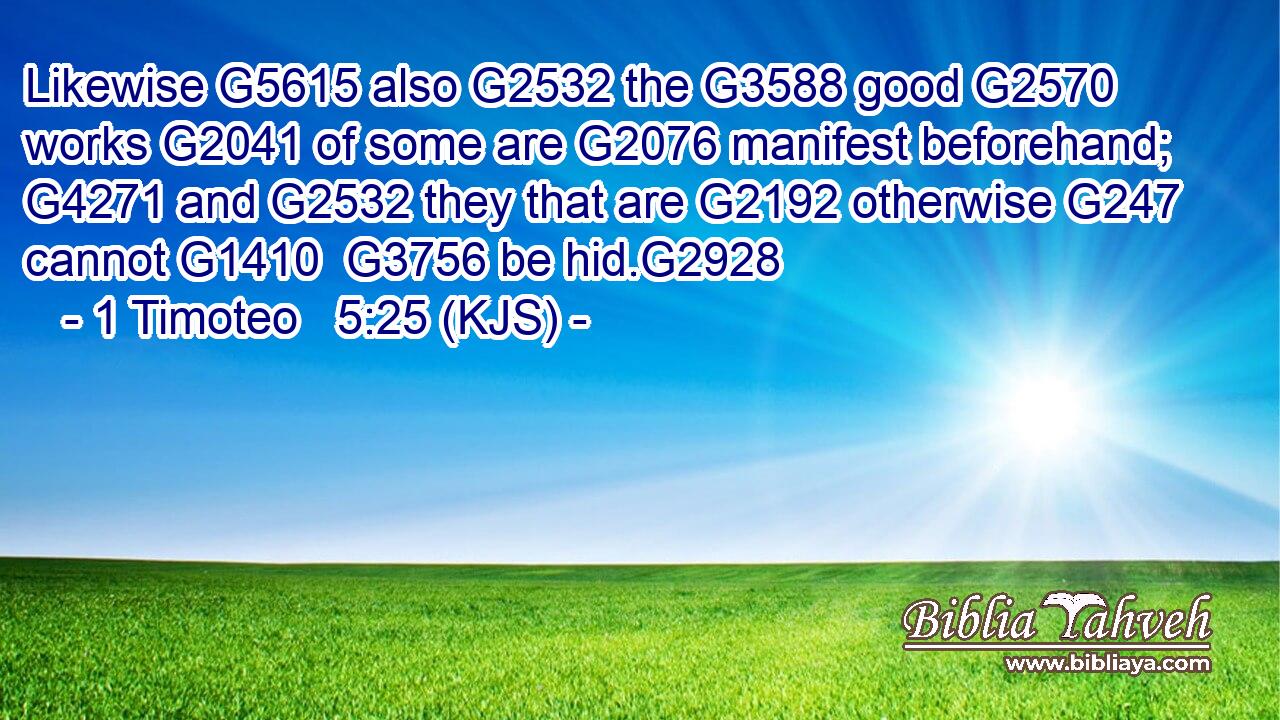 Likewise G5615 also G2532 the G3588 good G2570 works G2041 of some are G2076 manifest beforehand; G4271 and G2532 they that are G2192 otherwise G247 cannot G1410  G3756 be hid.G2928