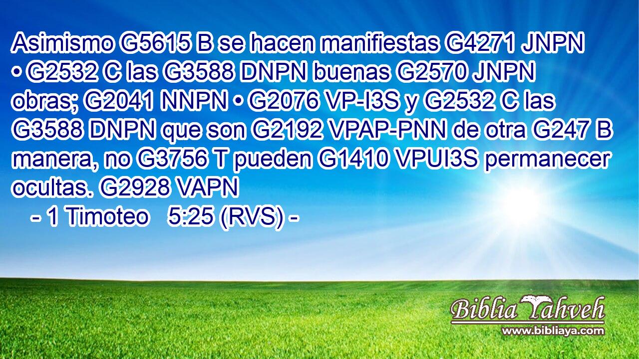 Asimismo G5615 B se hacen manifiestas G4271 JNPN • G2532 C las G3588 DNPN buenas G2570 JNPN obras; G2041 NNPN • G2076 VP-I3S y G2532 C las G3588 DNPN que son G2192 VPAP-PNN de otra G247 B manera, no G3756 T pueden G1410 VPUI3S permanecer ocultas. G2928 VAPN 