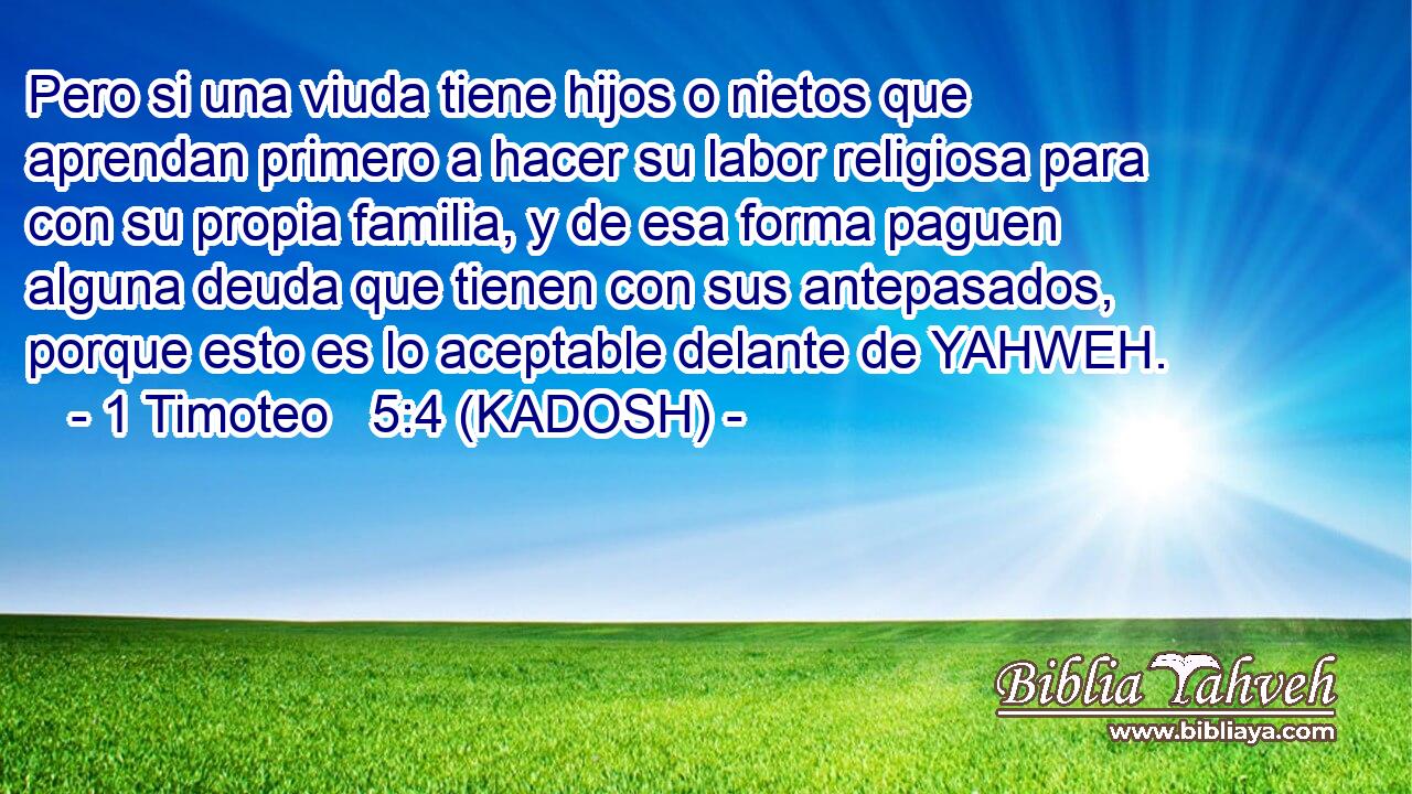  Pero si una viuda tiene hijos o nietos que aprendan primero a hacer su labor religiosa para con su propia familia, y de esa forma paguen alguna deuda que tienen con sus antepasados, porque esto es lo aceptable delante de YAHWEH. 