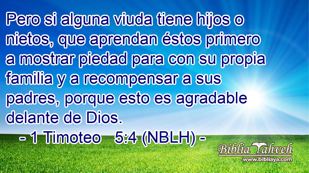  Pero si alguna viuda tiene hijos o nietos, que aprendan éstos primero a mostrar piedad para con su propia familia y a recompensar a sus padres, porque esto es agradable delante de Dios. 