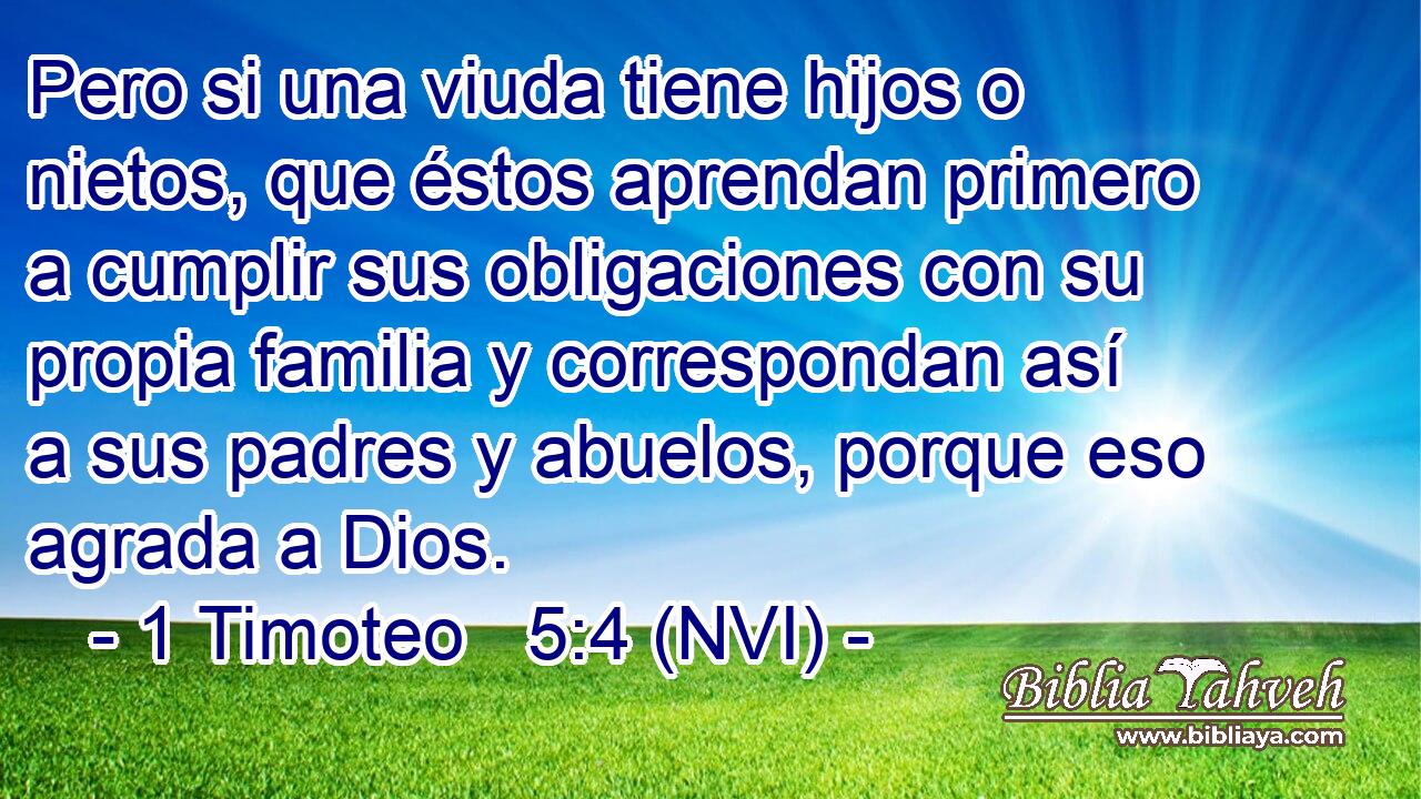  Pero si una viuda tiene hijos o nietos, que éstos aprendan primero a cumplir sus obligaciones con su propia familia y correspondan así a sus padres y abuelos, porque eso agrada a Dios. 