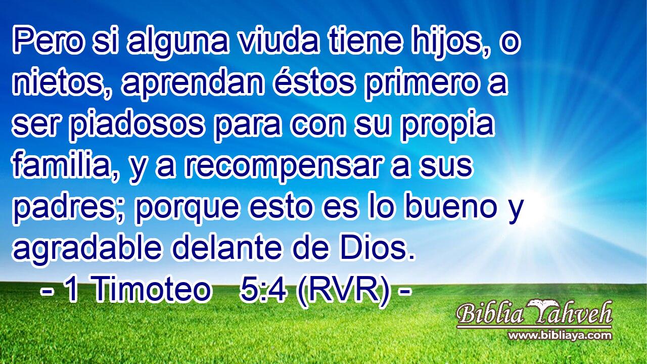 Pero si alguna viuda tiene hijos, o nietos, aprendan éstos primero a ser piadosos para con su propia familia, y a recompensar a sus padres; porque esto es lo bueno y agradable delante de Dios.