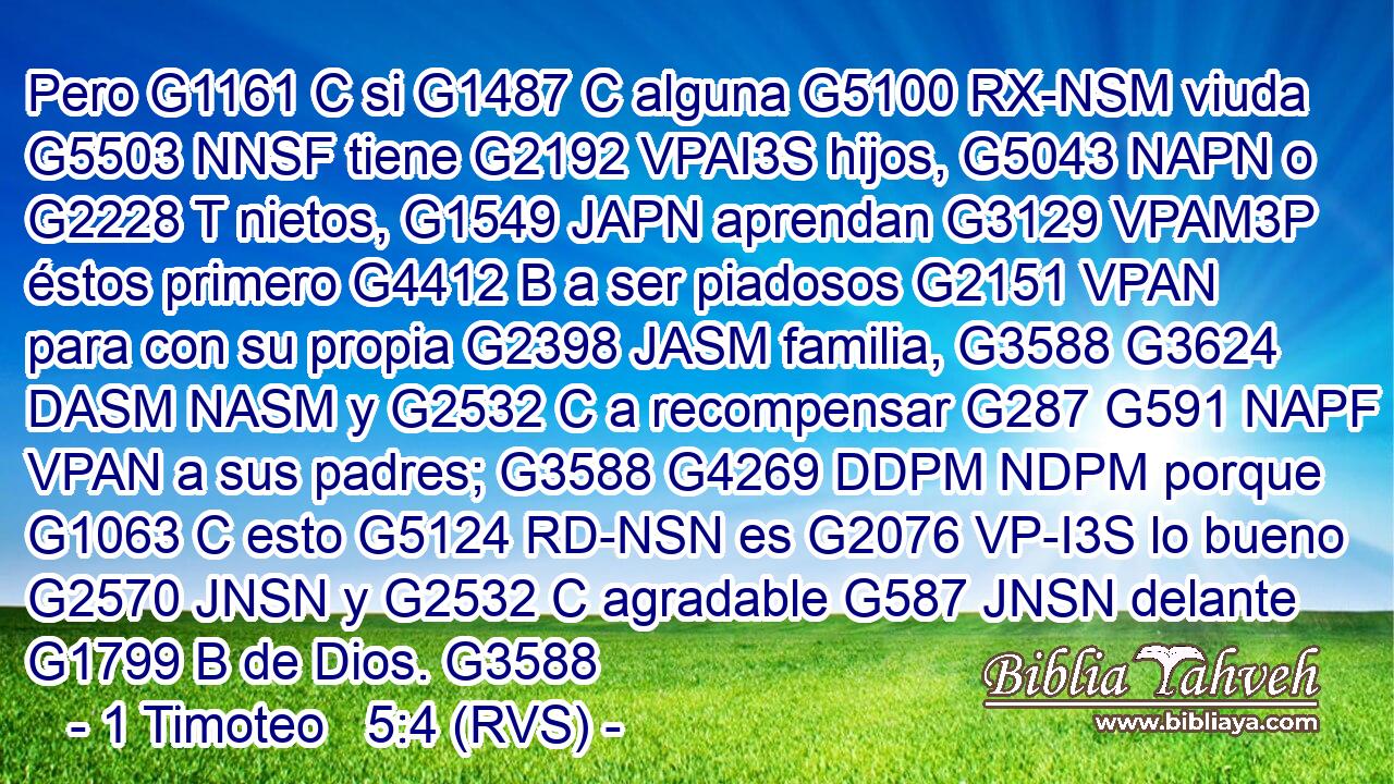 Pero G1161 C si G1487 C alguna G5100 RX-NSM viuda G5503 NNSF tiene G2192 VPAI3S hijos, G5043 NAPN o G2228 T nietos, G1549 JAPN aprendan G3129 VPAM3P éstos primero G4412 B a ser piadosos G2151 VPAN para con su propia G2398 JASM familia, G3588 G3624 DASM NASM y G2532 C a recompensar G287 G591 NAPF VPAN a sus padres; G3588 G4269 DDPM NDPM porque G1063 C esto G5124 RD-NSN es G2076 VP-I3S lo bueno G2570 JNSN y G2532 C agradable G587 JNSN delante G1799 B de Dios. G3588 