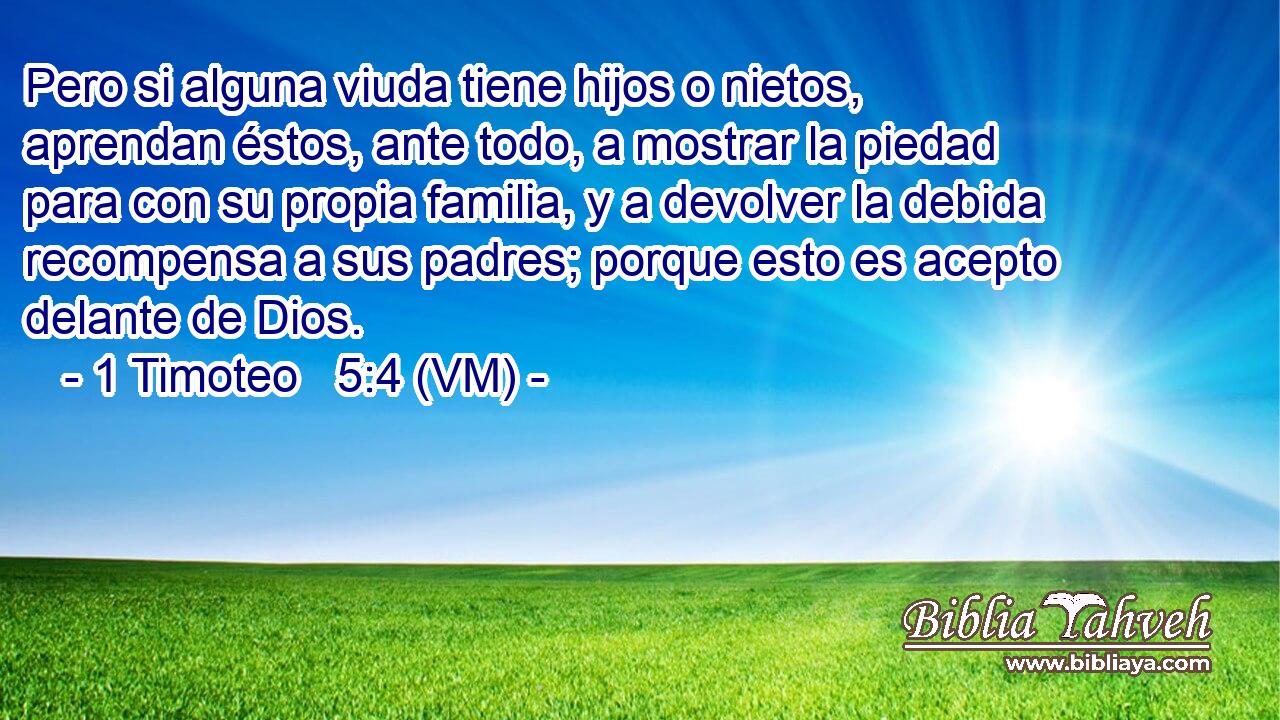  Pero si alguna viuda tiene hijos o nietos, aprendan éstos, ante todo, a mostrar la piedad para con su propia familia, y a devolver la debida recompensa a sus padres; porque esto es acepto delante de Dios. 