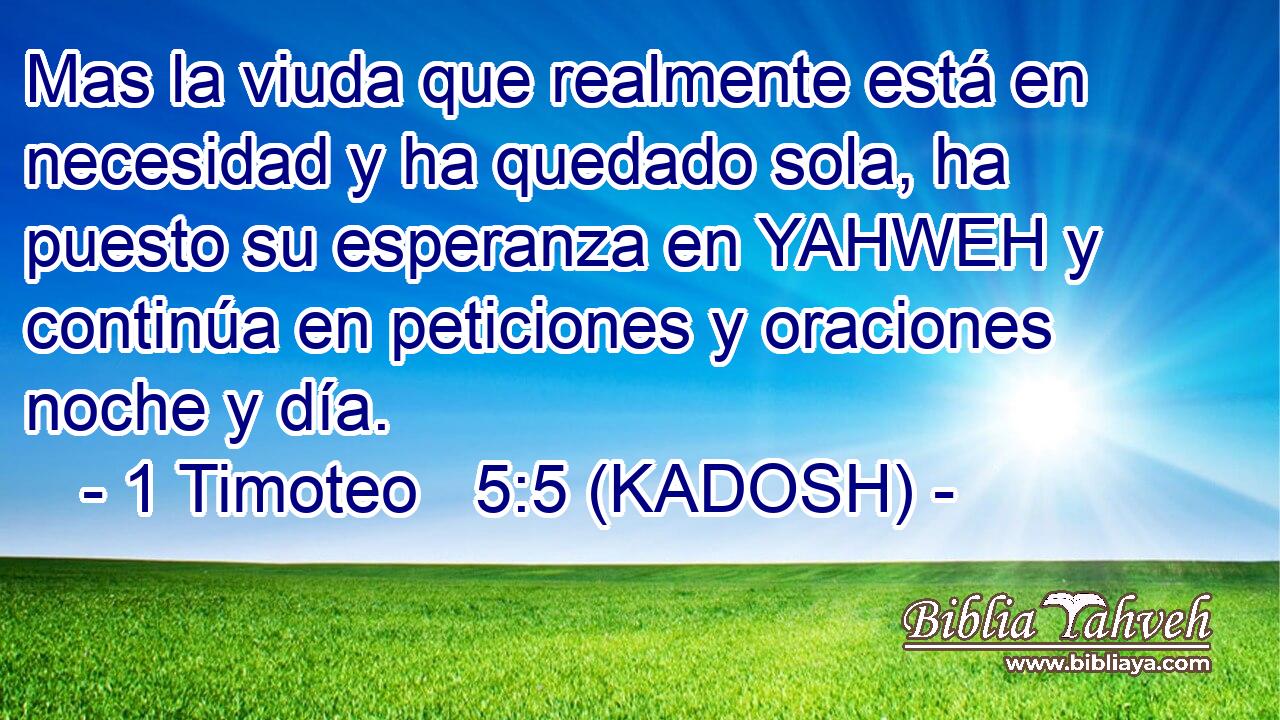  Mas la viuda que realmente está en necesidad y ha quedado sola, ha puesto su esperanza en YAHWEH y continúa en peticiones y oraciones noche y día. 