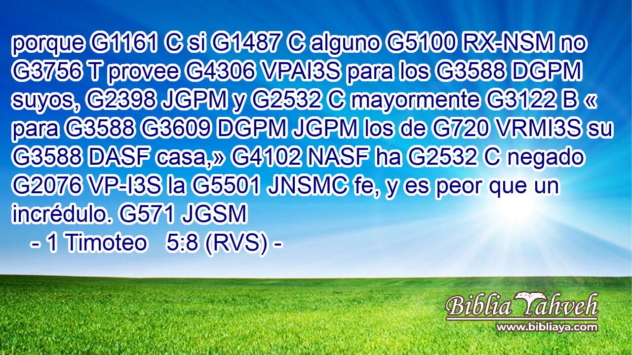 porque G1161 C si G1487 C alguno G5100 RX-NSM no G3756 T provee G4306 VPAI3S para los G3588 DGPM suyos, G2398 JGPM y G2532 C mayormente G3122 B « para G3588 G3609 DGPM JGPM los de G720 VRMI3S su G3588 DASF casa,» G4102 NASF ha G2532 C negado G2076 VP-I3S la G5501 JNSMC fe, y es peor que un incrédulo. G571 JGSM 