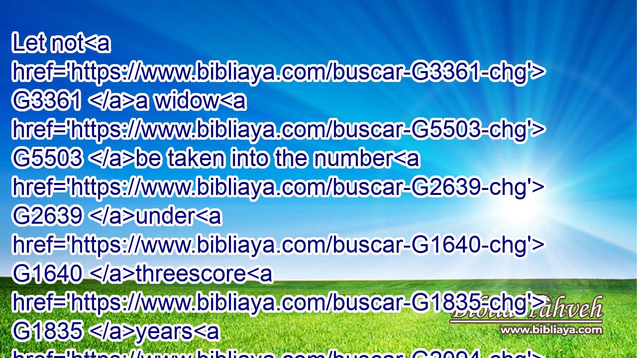 Let not G3361 a widow G5503 be taken into the number G2639 under G1640 threescore G1835 years G2094 old, having been G1096 the wife G1135 of one G1520 man,G435