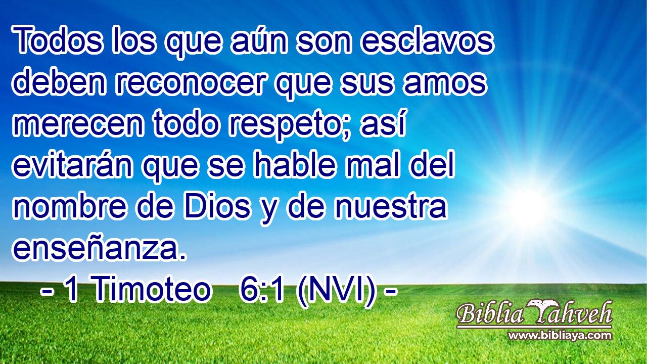  Todos los que aún son esclavos deben reconocer que sus amos merecen todo respeto; así evitarán que se hable mal del nombre de Dios y de nuestra enseñanza. 