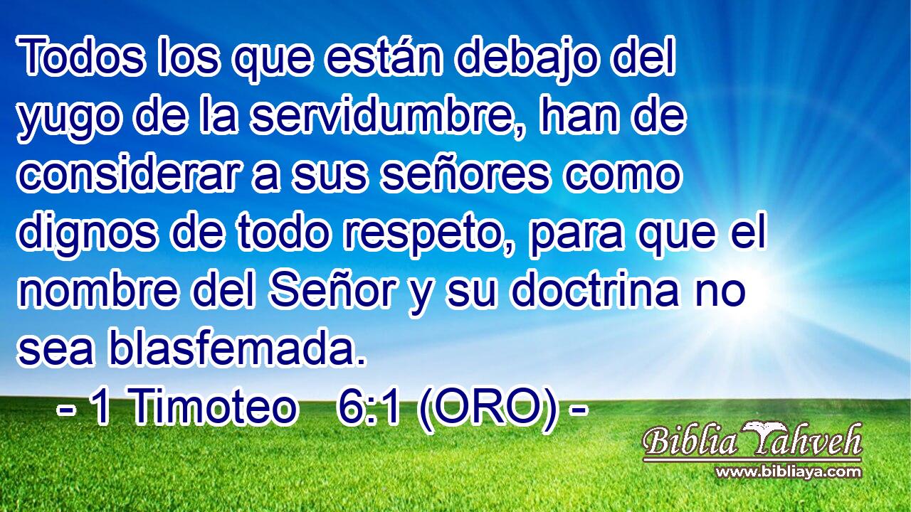  Todos los que están debajo del yugo de la servidumbre, han de considerar a sus señores como dignos de todo respeto, para que el nombre del Señor y su doctrina no sea blasfemada. 