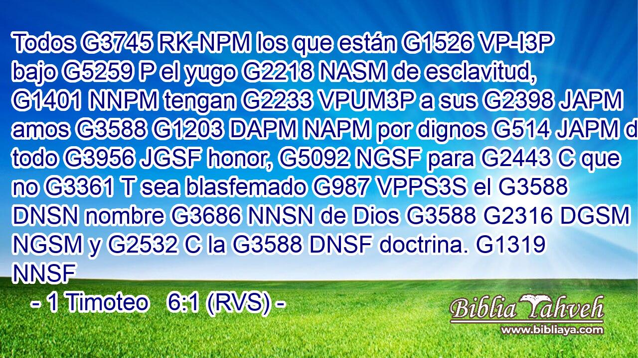 Todos G3745 RK-NPM los que están G1526 VP-I3P bajo G5259 P el yugo G2218 NASM de esclavitud, G1401 NNPM tengan G2233 VPUM3P a sus G2398 JAPM amos G3588 G1203 DAPM NAPM por dignos G514 JAPM de todo G3956 JGSF honor, G5092 NGSF para G2443 C que no G3361 T sea blasfemado G987 VPPS3S el G3588 DNSN nombre G3686 NNSN de Dios G3588 G2316 DGSM NGSM y G2532 C la G3588 DNSF doctrina. G1319 NNSF 