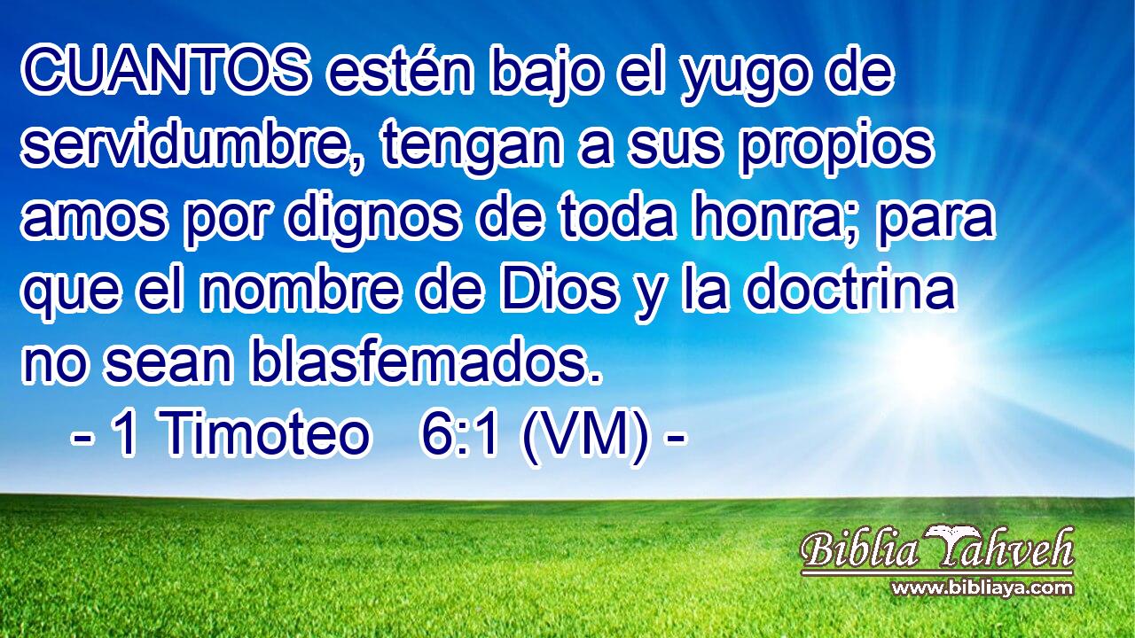  CUANTOS estén bajo el yugo de servidumbre, tengan a sus propios amos por dignos de toda honra; para que el nombre de Dios y la doctrina no sean blasfemados. 