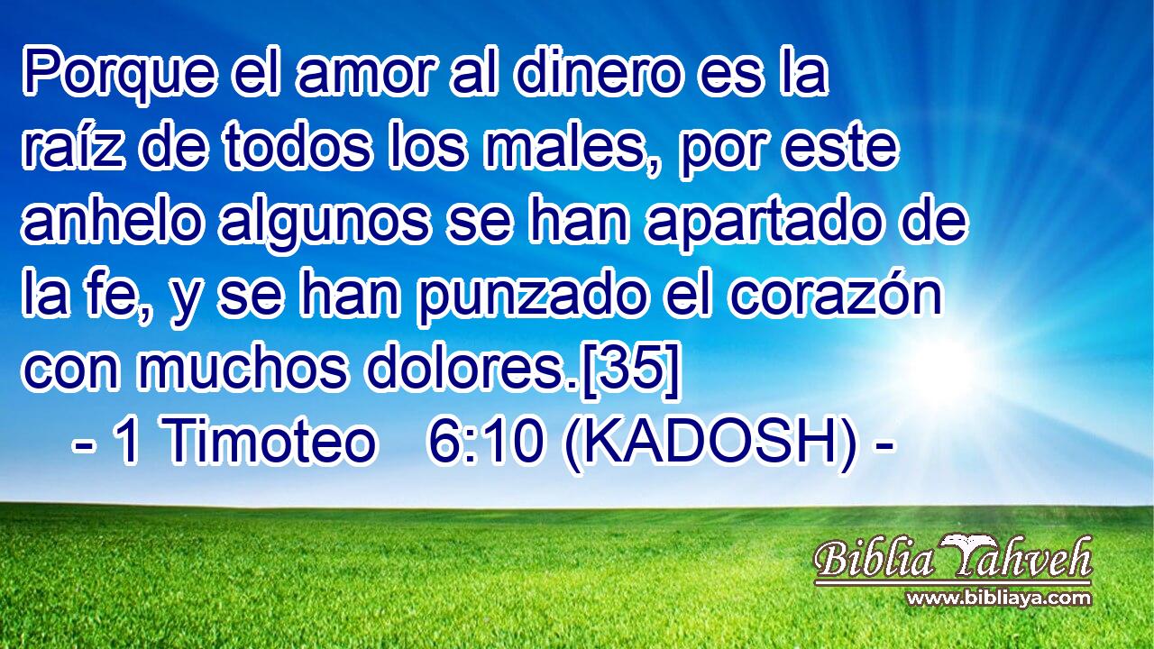  Porque el amor al dinero es la raíz de todos los males, por este anhelo algunos se han apartado de la fe, y se han punzado el corazón con muchos dolores.[35] 