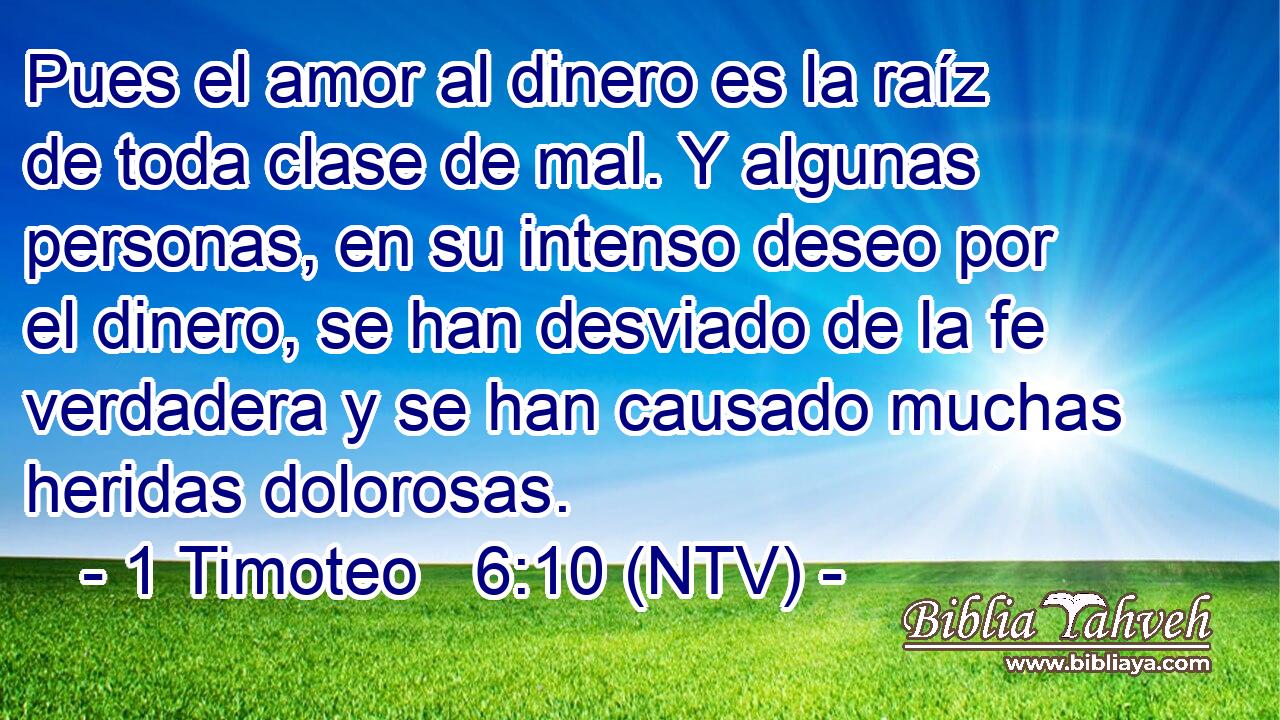 Pues el amor al dinero es la raíz de toda clase de mal. Y algunas personas, en su intenso deseo por el dinero, se han desviado de la fe verdadera y se han causado muchas heridas dolorosas.