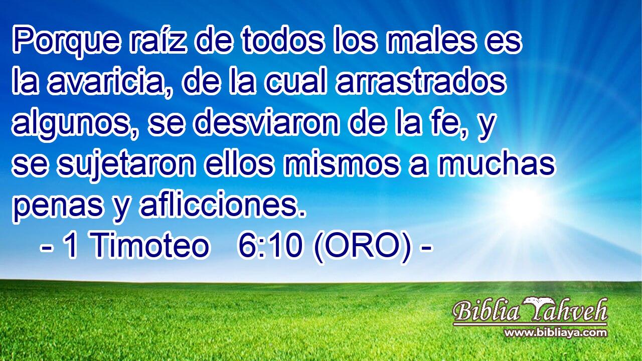  Porque raíz de todos los males es la avaricia, de la cual arrastrados algunos, se desviaron de la fe, y se sujetaron ellos mismos a muchas penas y aflicciones. 