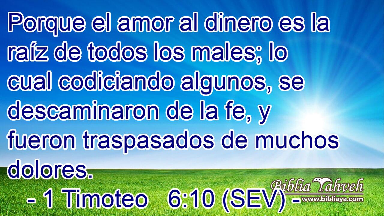 Porque el amor al dinero es la raíz de todos los males; lo cual codiciando algunos, se descaminaron de la fe, y fueron traspasados de muchos dolores.