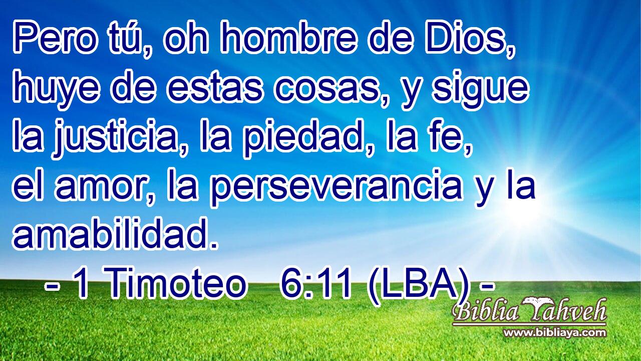 Pero tú, oh hombre de Dios, huye de estas cosas, y sigue la justicia, la piedad, la fe, el amor, la perseverancia y la amabilidad.