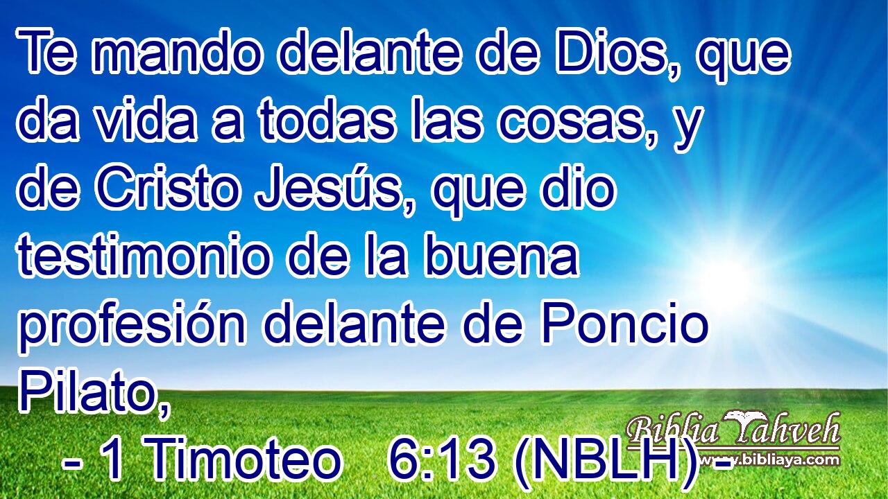  Te mando delante de Dios, que da vida a todas las cosas, y de Cristo Jesús, que dio testimonio de la buena profesión delante de Poncio Pilato, 