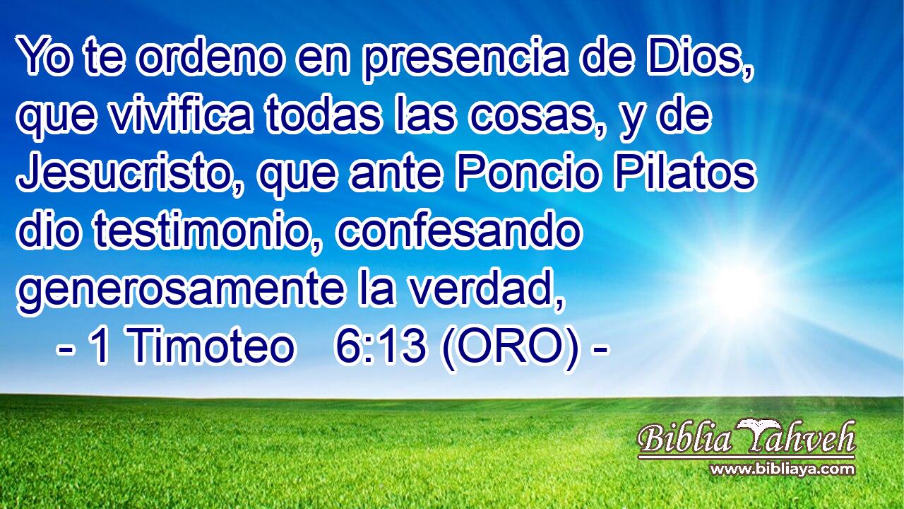  Yo te ordeno en presencia de Dios, que vivifica todas las cosas, y de Jesucristo, que ante Poncio Pilatos dio testimonio, confesando generosamente la verdad, 