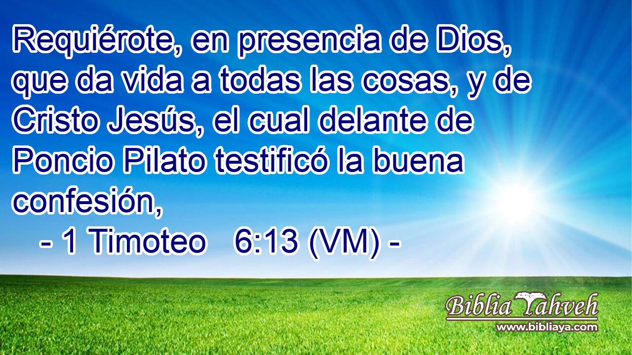  Requiérote, en presencia de Dios, que da vida a todas las cosas, y de Cristo Jesús, el cual delante de Poncio Pilato testificó la buena confesión, 