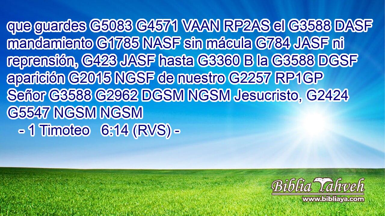 que guardes G5083 G4571 VAAN RP2AS el G3588 DASF mandamiento G1785 NASF sin mácula G784 JASF ni reprensión, G423 JASF hasta G3360 B la G3588 DGSF aparición G2015 NGSF de nuestro G2257 RP1GP Señor G3588 G2962 DGSM NGSM Jesucristo, G2424 G5547 NGSM NGSM 