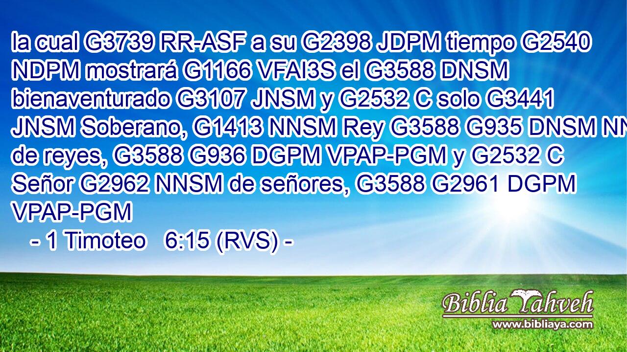 la cual G3739 RR-ASF a su G2398 JDPM tiempo G2540 NDPM mostrará G1166 VFAI3S el G3588 DNSM bienaventurado G3107 JNSM y G2532 C solo G3441 JNSM Soberano, G1413 NNSM Rey G3588 G935 DNSM NNSM de reyes, G3588 G936 DGPM VPAP-PGM y G2532 C Señor G2962 NNSM de señores, G3588 G2961 DGPM VPAP-PGM 