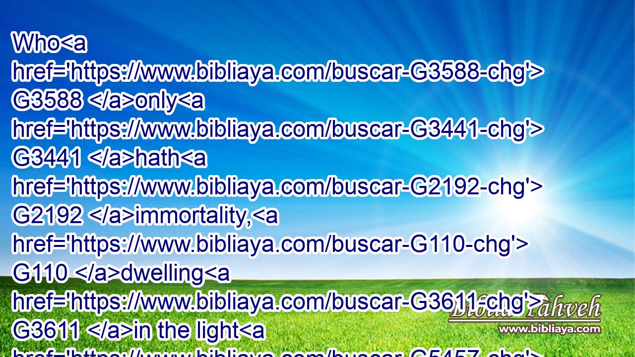 Who G3588 only G3441 hath G2192 immortality, G110 dwelling G3611 in the light G5457 which no man can approach unto; G676 whom G3739 no G3762 man G444 hath seen, G1492 nor G3761 can G1410 see: G1492 to whom G3739 be honour G5092 and G2532 power G2904 everlasting. G166 Amen.G281