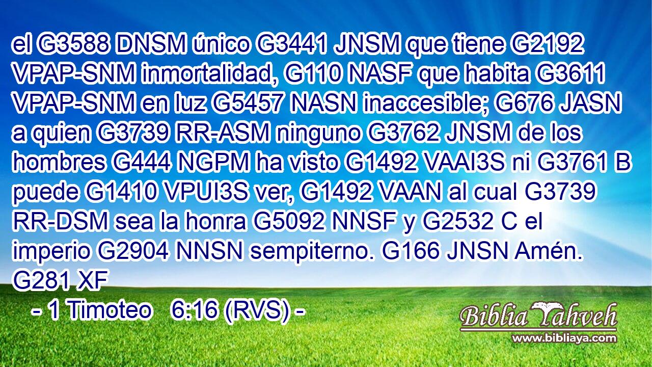 el G3588 DNSM único G3441 JNSM que tiene G2192 VPAP-SNM inmortalidad, G110 NASF que habita G3611 VPAP-SNM en luz G5457 NASN inaccesible; G676 JASN a quien G3739 RR-ASM ninguno G3762 JNSM de los hombres G444 NGPM ha visto G1492 VAAI3S ni G3761 B puede G1410 VPUI3S ver, G1492 VAAN al cual G3739 RR-DSM sea la honra G5092 NNSF y G2532 C el imperio G2904 NNSN sempiterno. G166 JNSN Amén. G281 XF 