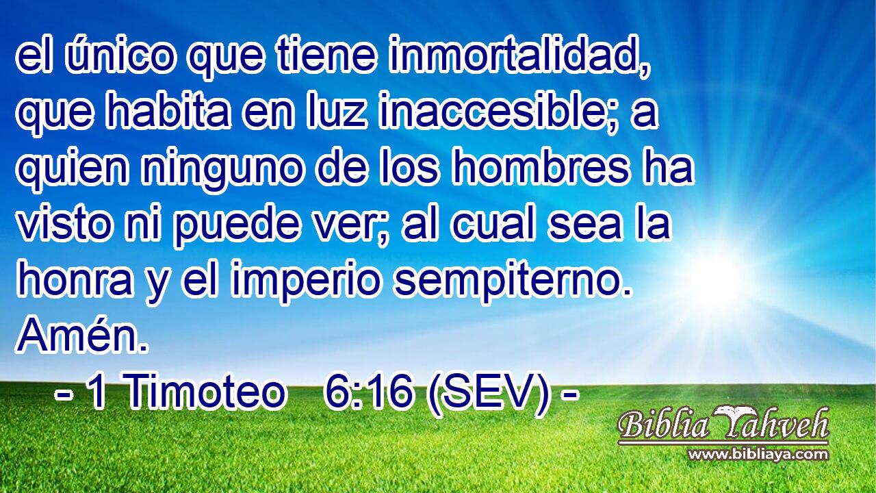 el único que tiene inmortalidad, que habita en luz inaccesible; a quien ninguno de los hombres ha visto ni puede ver; al cual sea la honra y el imperio sempiterno. Amén.