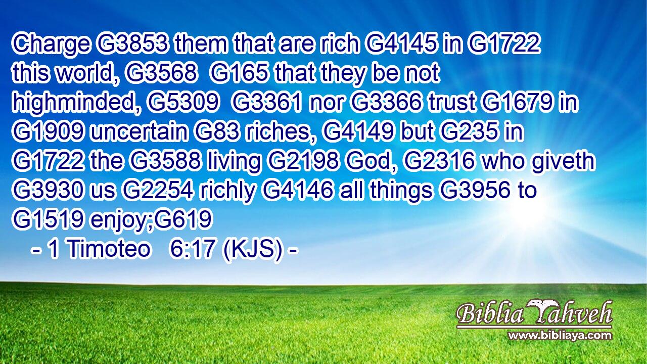 Charge G3853 them that are rich G4145 in G1722 this world, G3568  G165 that they be not highminded, G5309  G3361 nor G3366 trust G1679 in G1909 uncertain G83 riches, G4149 but G235 in G1722 the G3588 living G2198 God, G2316 who giveth G3930 us G2254 richly G4146 all things G3956 to G1519 enjoy;G619