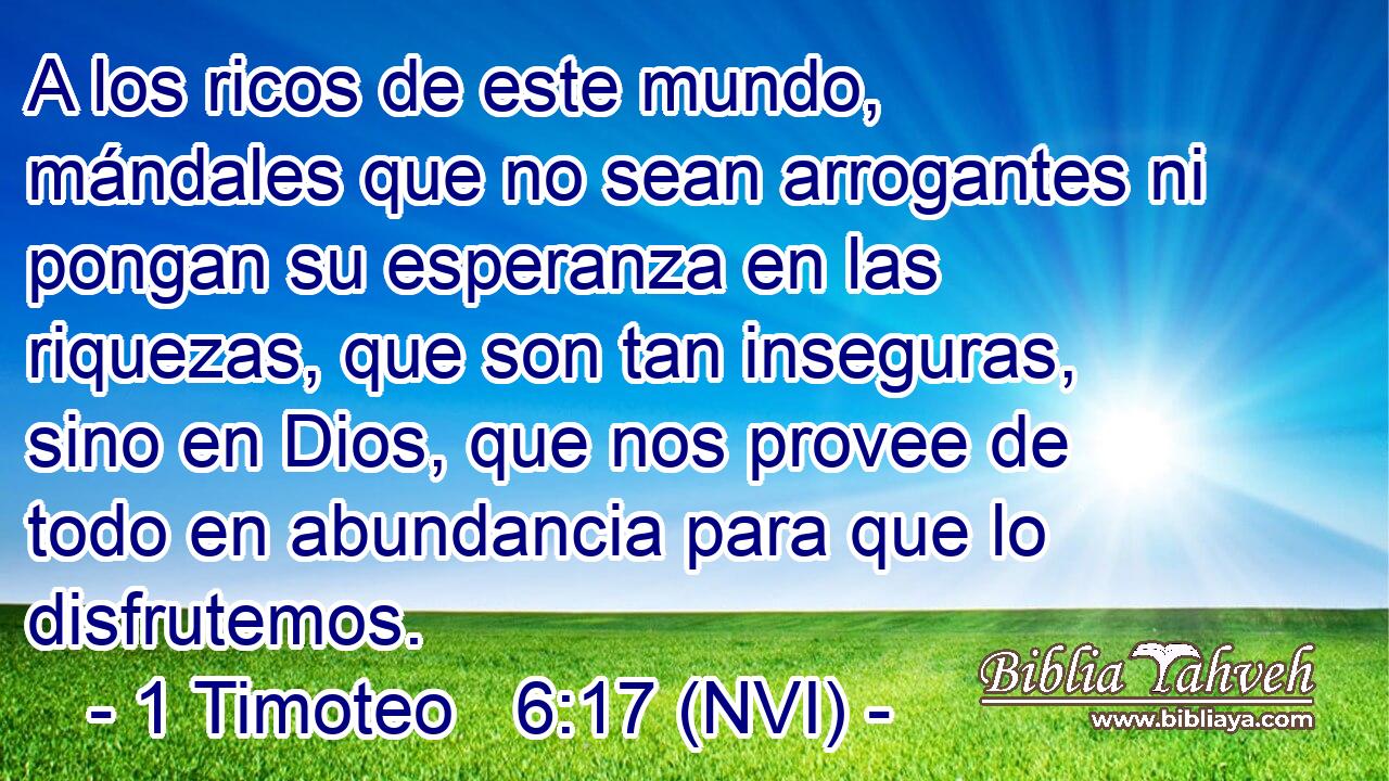  A los ricos de este mundo, mándales que no sean arrogantes ni pongan su esperanza en las riquezas, que son tan inseguras, sino en Dios, que nos provee de todo en abundancia para que lo disfrutemos. 