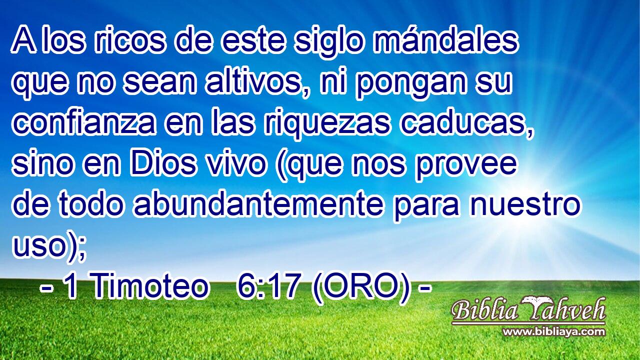  A los ricos de este siglo mándales que no sean altivos, ni pongan su confianza en las riquezas caducas, sino en Dios vivo (que nos provee de todo abundantemente para nuestro uso); 