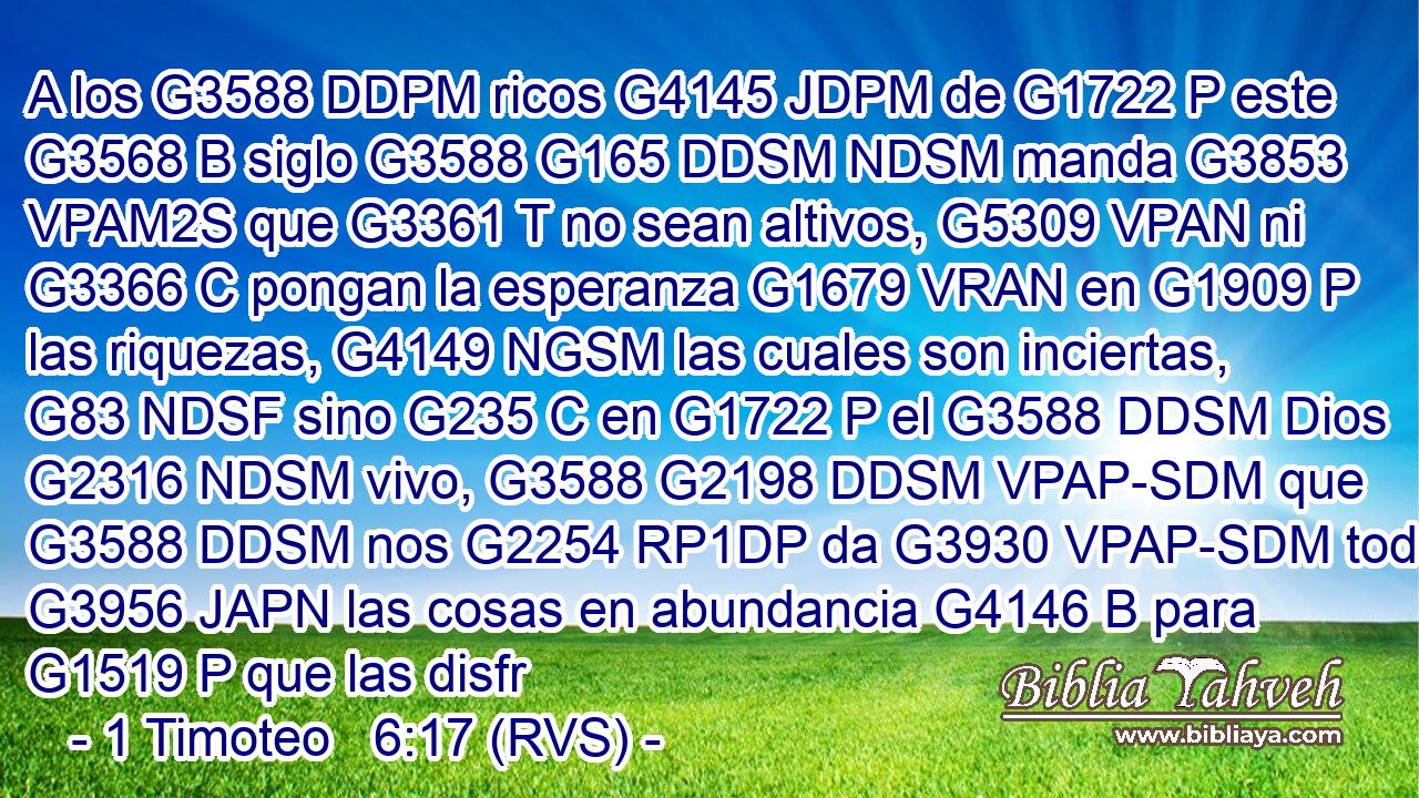 A los G3588 DDPM ricos G4145 JDPM de G1722 P este G3568 B siglo G3588 G165 DDSM NDSM manda G3853 VPAM2S que G3361 T no sean altivos, G5309 VPAN ni G3366 C pongan la esperanza G1679 VRAN en G1909 P las riquezas, G4149 NGSM las cuales son inciertas, G83 NDSF sino G235 C en G1722 P el G3588 DDSM Dios G2316 NDSM vivo, G3588 G2198 DDSM VPAP-SDM que G3588 DDSM nos G2254 RP1DP da G3930 VPAP-SDM todas G3956 JAPN las cosas en abundancia G4146 B para G1519 P que las disfr