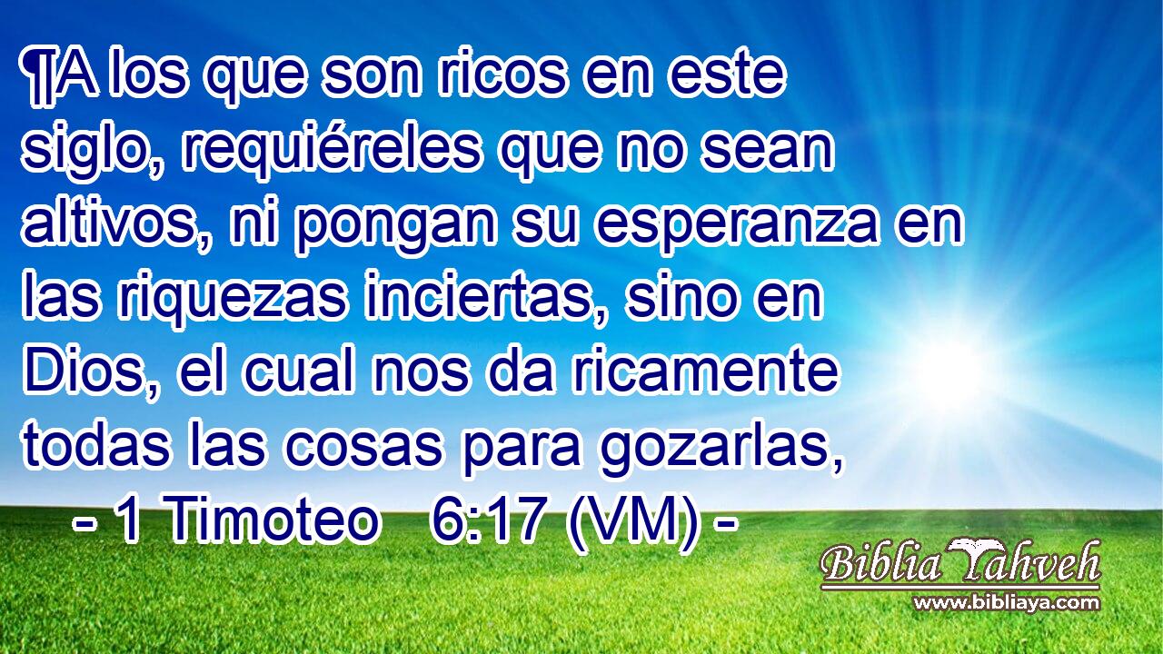  ¶A los que son ricos en este siglo, requiéreles que no sean altivos, ni pongan su esperanza en las riquezas inciertas, sino en Dios, el cual nos da ricamente todas las cosas para gozarlas, 