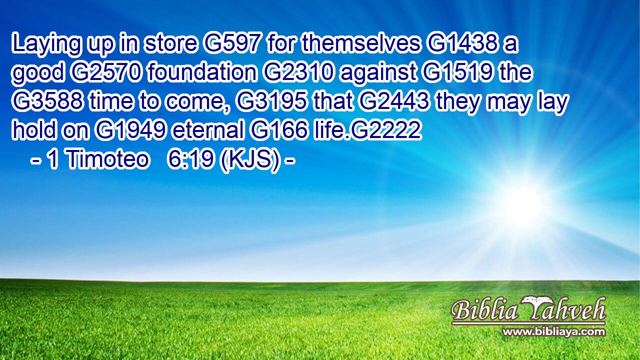 Laying up in store G597 for themselves G1438 a good G2570 foundation G2310 against G1519 the G3588 time to come, G3195 that G2443 they may lay hold on G1949 eternal G166 life.G2222