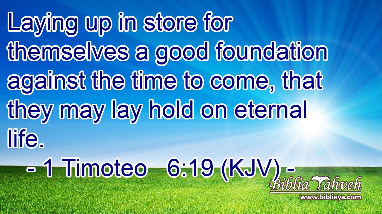 Laying up in store for themselves a good foundation against the time to come, that they may lay hold on eternal life.
