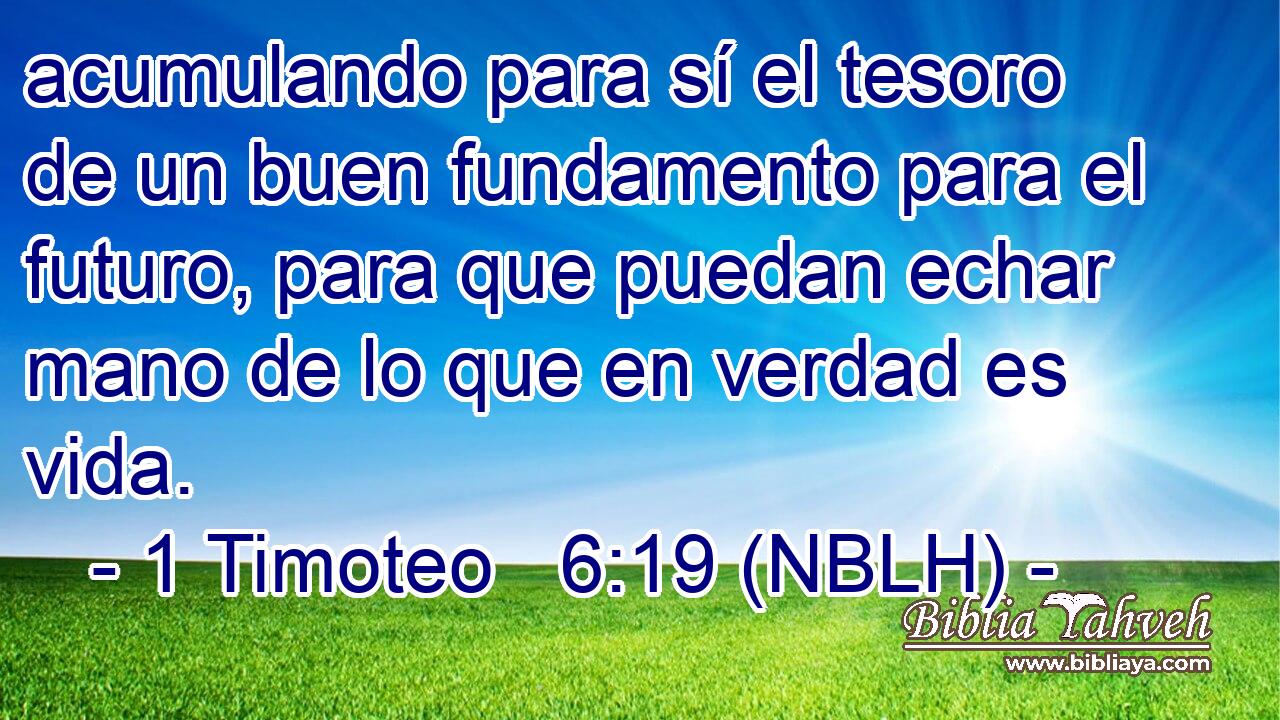  acumulando para sí el tesoro de un buen fundamento para el futuro, para que puedan echar mano de lo que en verdad es vida. 