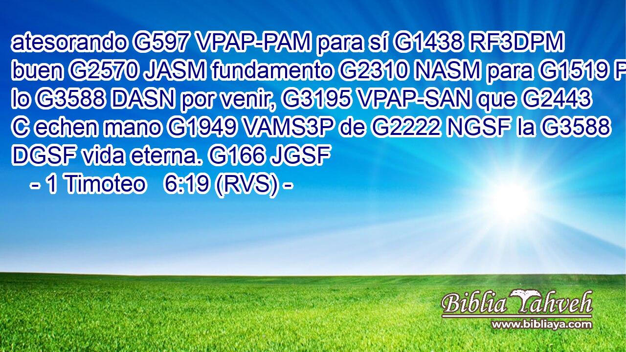atesorando G597 VPAP-PAM para sí G1438 RF3DPM buen G2570 JASM fundamento G2310 NASM para G1519 P lo G3588 DASN por venir, G3195 VPAP-SAN que G2443 C echen mano G1949 VAMS3P de G2222 NGSF la G3588 DGSF vida eterna. G166 JGSF 