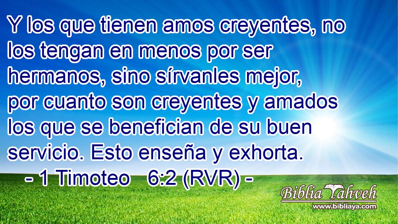Y los que tienen amos creyentes, no los tengan en menos por ser hermanos, sino sírvanles mejor, por cuanto son creyentes y amados los que se benefician de su buen servicio. Esto enseña y exhorta.
