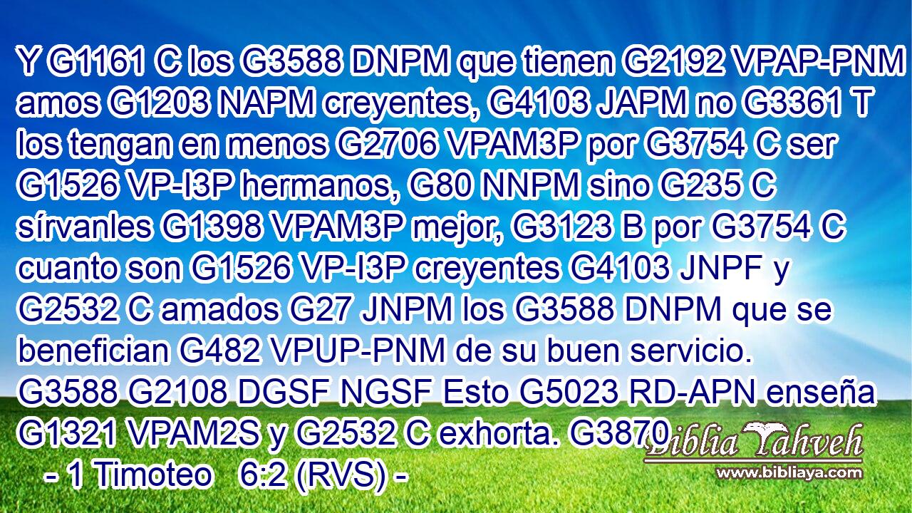 Y G1161 C los G3588 DNPM que tienen G2192 VPAP-PNM amos G1203 NAPM creyentes, G4103 JAPM no G3361 T los tengan en menos G2706 VPAM3P por G3754 C ser G1526 VP-I3P hermanos, G80 NNPM sino G235 C sírvanles G1398 VPAM3P mejor, G3123 B por G3754 C cuanto son G1526 VP-I3P creyentes G4103 JNPF y G2532 C amados G27 JNPM los G3588 DNPM que se benefician G482 VPUP-PNM de su buen servicio. G3588 G2108 DGSF NGSF Esto G5023 RD-APN enseña G1321 VPAM2S y G2532 C exhorta. G3870 