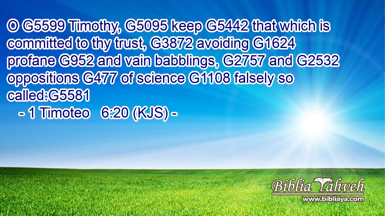 O G5599 Timothy, G5095 keep G5442 that which is committed to thy trust, G3872 avoiding G1624 profane G952 and vain babblings, G2757 and G2532 oppositions G477 of science G1108 falsely so called:G5581