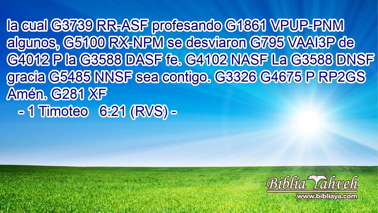 la cual G3739 RR-ASF profesando G1861 VPUP-PNM algunos, G5100 RX-NPM se desviaron G795 VAAI3P de G4012 P la G3588 DASF fe. G4102 NASF La G3588 DNSF gracia G5485 NNSF sea contigo. G3326 G4675 P RP2GS Amén. G281 XF 