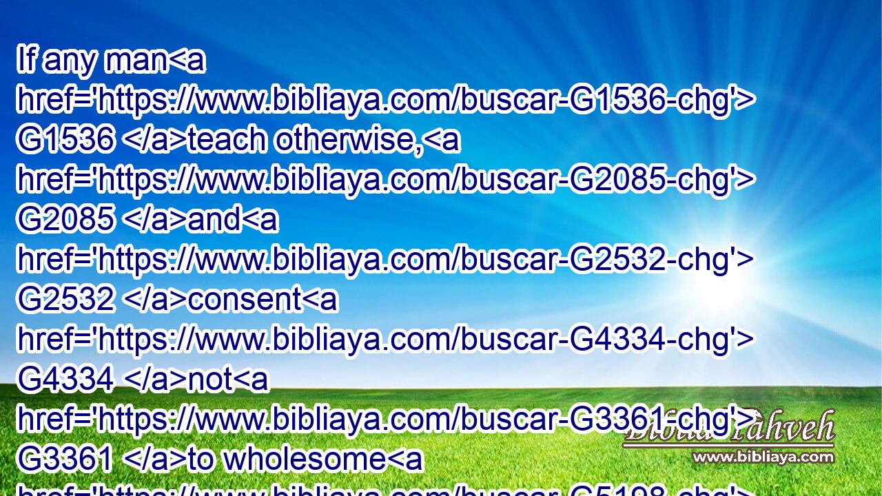 If any man G1536 teach otherwise, G2085 and G2532 consent G4334 not G3361 to wholesome G5198 words, G3056 even the words G3588 of our G2257 Lord G2962 Jesus G2424 Christ, G5547 and G2532 to the G3588 doctrine G1319 which is according G2596 to godliness;G2150