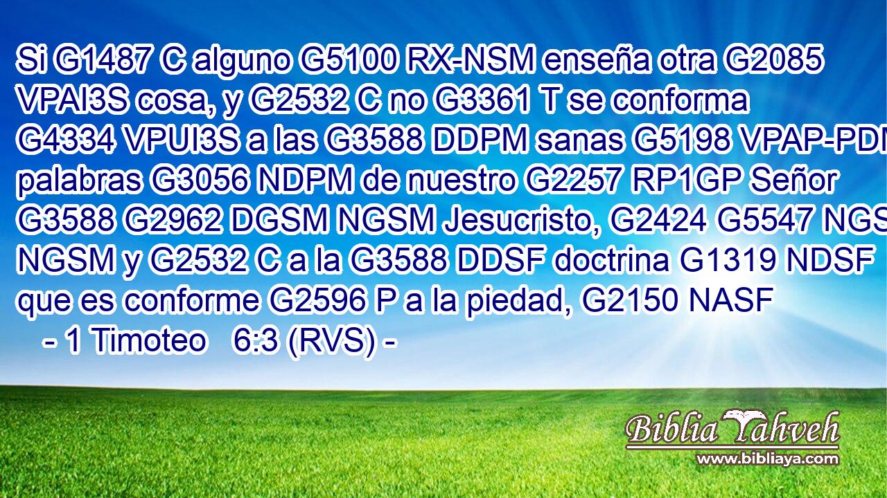Si G1487 C alguno G5100 RX-NSM enseña otra G2085 VPAI3S cosa, y G2532 C no G3361 T se conforma G4334 VPUI3S a las G3588 DDPM sanas G5198 VPAP-PDM palabras G3056 NDPM de nuestro G2257 RP1GP Señor G3588 G2962 DGSM NGSM Jesucristo, G2424 G5547 NGSM NGSM y G2532 C a la G3588 DDSF doctrina G1319 NDSF que es conforme G2596 P a la piedad, G2150 NASF 