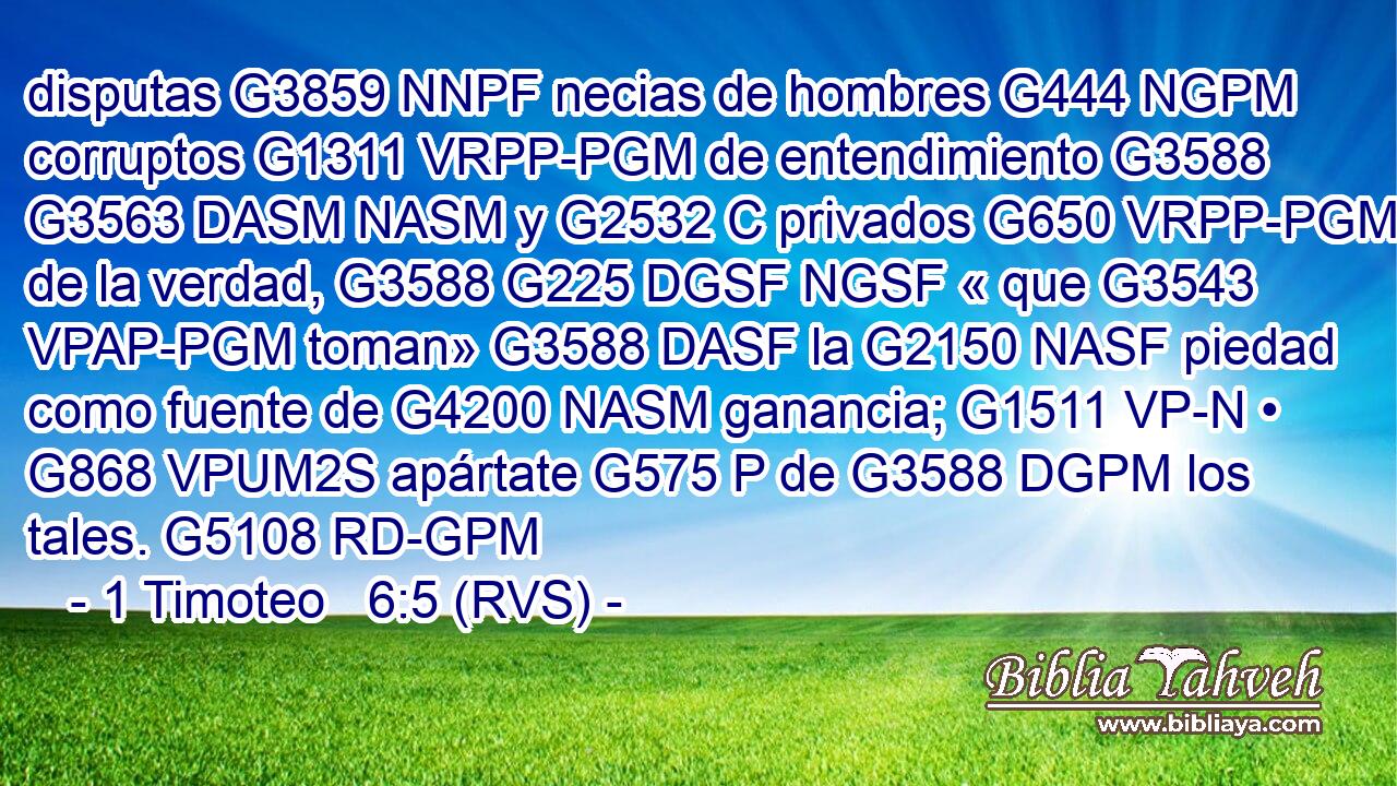 disputas G3859 NNPF necias de hombres G444 NGPM corruptos G1311 VRPP-PGM de entendimiento G3588 G3563 DASM NASM y G2532 C privados G650 VRPP-PGM de la verdad, G3588 G225 DGSF NGSF « que G3543 VPAP-PGM toman» G3588 DASF la G2150 NASF piedad como fuente de G4200 NASM ganancia; G1511 VP-N • G868 VPUM2S apártate G575 P de G3588 DGPM los tales. G5108 RD-GPM 