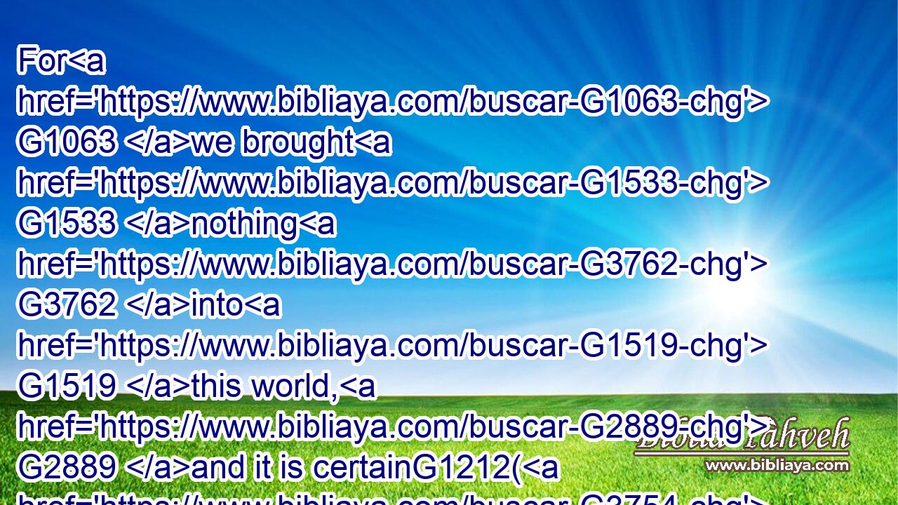 For G1063 we brought G1533 nothing G3762 into G1519 this world, G2889 and it is certainG1212( G3754) we( G3761) can G1410 carry nothing out. G1627 G5100