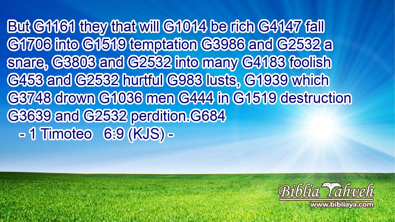 But G1161 they that will G1014 be rich G4147 fall G1706 into G1519 temptation G3986 and G2532 a snare, G3803 and G2532 into many G4183 foolish G453 and G2532 hurtful G983 lusts, G1939 which G3748 drown G1036 men G444 in G1519 destruction G3639 and G2532 perdition.G684