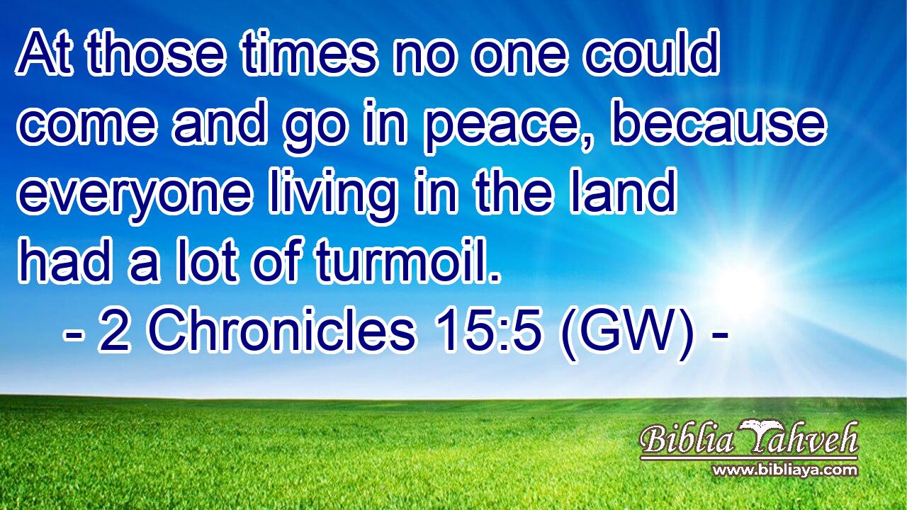  At those times no one could come and go in peace, because everyone living in the land had a lot of turmoil.