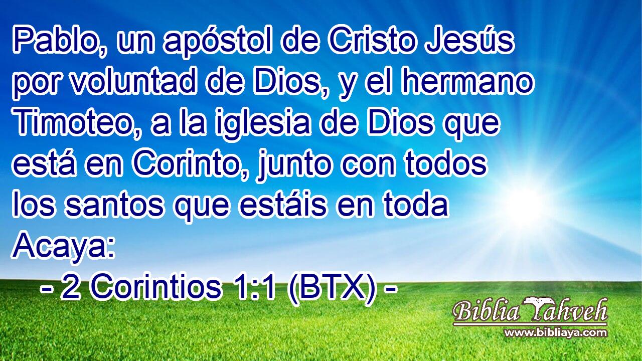 Pablo, un apóstol de Cristo Jesús por voluntad de Dios, y el hermano Timoteo, a la iglesia de Dios que está en Corinto, junto con todos los santos que estáis en toda Acaya: