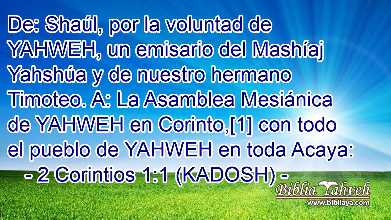  De: Shaúl, por la voluntad de YAHWEH, un emisario del Mashíaj Yahshúa y de nuestro hermano Timoteo. A: La Asamblea Mesiánica de YAHWEH en Corinto,[1] con todo el pueblo de YAHWEH en toda Acaya: 