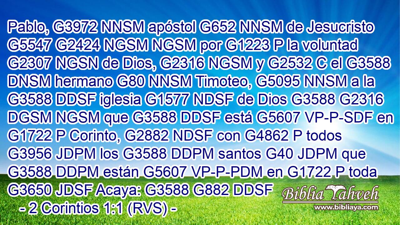 Pablo, G3972 NNSM apóstol G652 NNSM de Jesucristo G5547 G2424 NGSM NGSM por G1223 P la voluntad G2307 NGSN de Dios, G2316 NGSM y G2532 C el G3588 DNSM hermano G80 NNSM Timoteo, G5095 NNSM a la G3588 DDSF iglesia G1577 NDSF de Dios G3588 G2316 DGSM NGSM que G3588 DDSF está G5607 VP-P-SDF en G1722 P Corinto, G2882 NDSF con G4862 P todos G3956 JDPM los G3588 DDPM santos G40 JDPM que G3588 DDPM están G5607 VP-P-PDM en G1722 P toda G3650 JDSF Acaya: G3588 G882 DDSF 